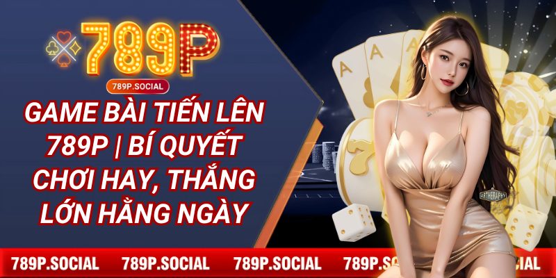 Game Bài Tiến Lên 789P | Bí Quyết Chơi Hay, Thắng Lớn Hằng Ngày